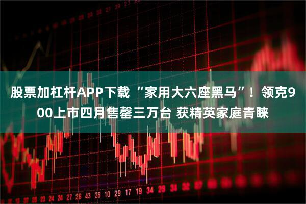 股票加杠杆APP下载 “家用大六座黑马”！领克900上市四月售罄三万台 获精英家庭青睐