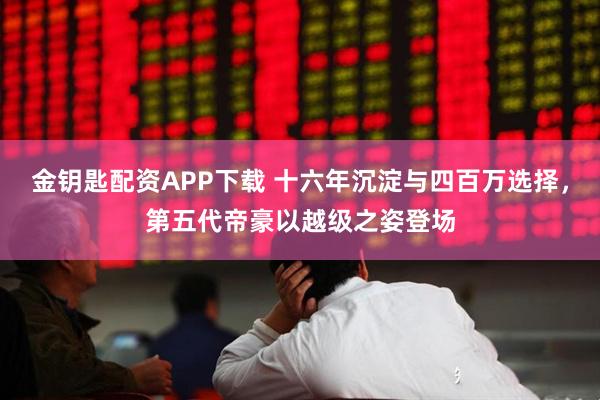 金钥匙配资APP下载 十六年沉淀与四百万选择，第五代帝豪以越级之姿登场