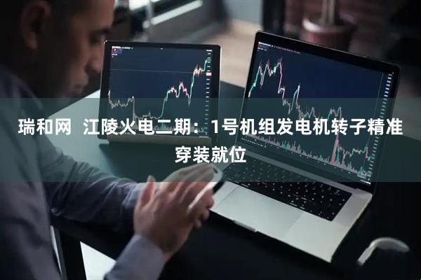 瑞和网  江陵火电二期：1号机组发电机转子精准穿装就位