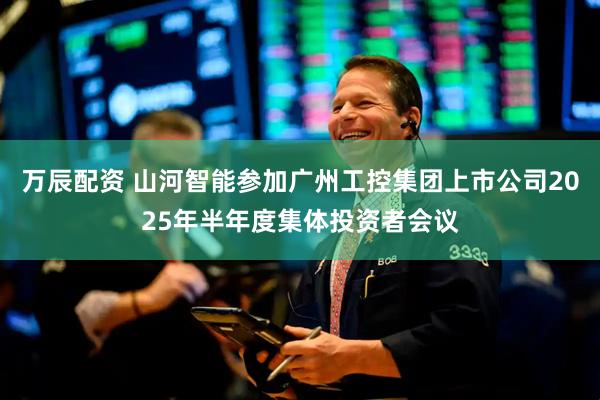 万辰配资 山河智能参加广州工控集团上市公司2025年半年度集体投资者会议