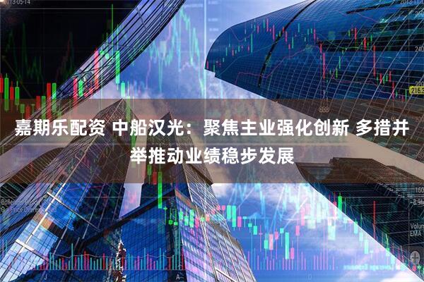 嘉期乐配资 中船汉光：聚焦主业强化创新 多措并举推动业绩稳步发展