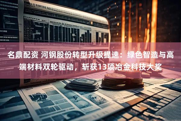 名鼎配资 河钢股份转型升级提速：绿色智造与高端材料双轮驱动，斩获13项冶金科技大奖