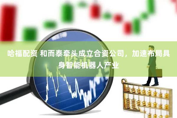 哈福配资 和而泰牵头成立合资公司，加速布局具身智能机器人产业