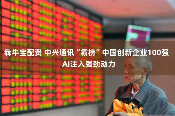 犇牛宝配资 中兴通讯“霸榜”中国创新企业100强  AI注入强劲动力