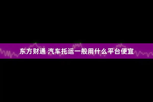 东方财通 汽车托运一般用什么平台便宜