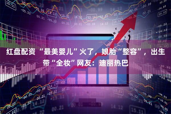 红盘配资 “最美婴儿”火了，娘胎“整容”，出生带“全妆”网友：迪丽热巴