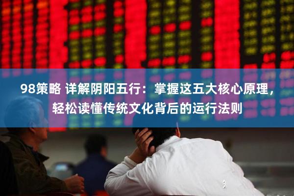 98策略 详解阴阳五行：掌握这五大核心原理，轻松读懂传统文化背后的运行法则