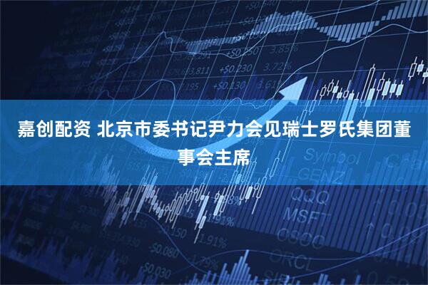 嘉创配资 北京市委书记尹力会见瑞士罗氏集团董事会主席