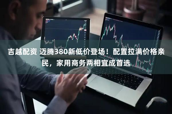 吉越配资 迈腾380新低价登场！配置拉满价格亲民，家用商务两相宜成首选