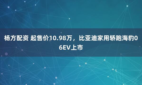 杨方配资 起售价10.98万，比亚迪家用轿跑海豹06EV上市