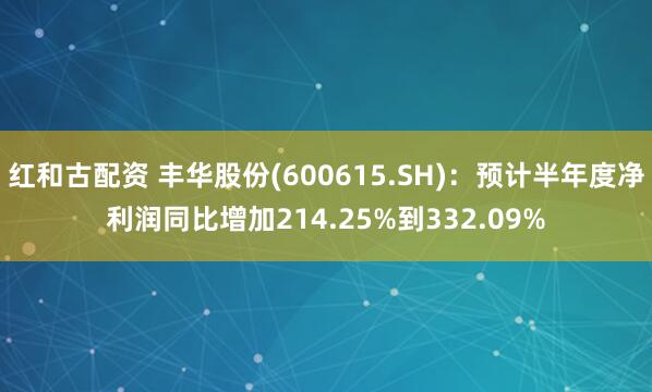 红和古配资 丰华股份(600615.SH):预计半年度净利润同比增加214.25%到332.09%