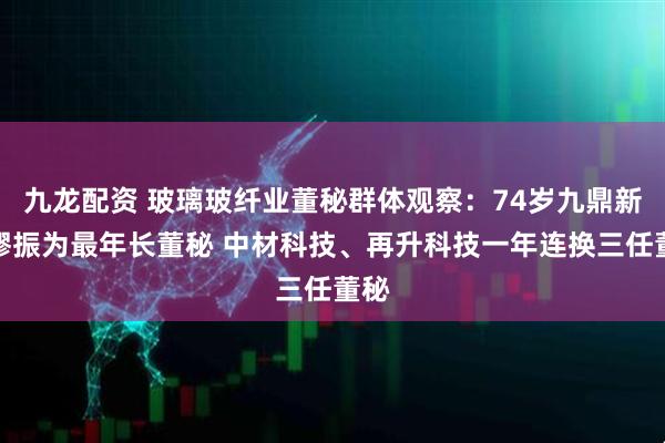 九龙配资 玻璃玻纤业董秘群体观察：74岁九鼎新材缪振为最年长董秘 中材科技、再升科技一年连换三任董秘