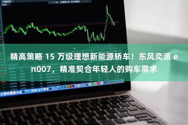 精高策略 15 万级理想新能源轿车!东风奕派 eπ007,精准契合年轻人的购车需求