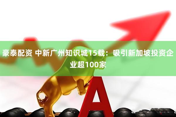 豪泰配资 中新广州知识城15载:吸引新加坡投资企业超100家