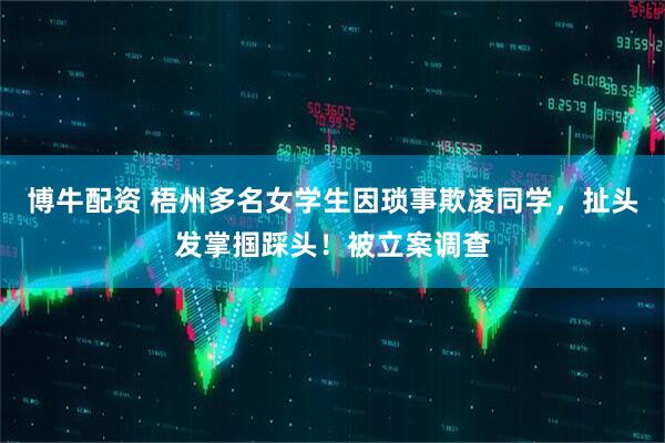 博牛配资 梧州多名女学生因琐事欺凌同学，扯头发掌掴踩头！被立案调查