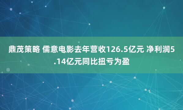 鼎茂策略 儒意电影去年营收126.5亿元 净利润5.14亿元同比扭亏为盈
